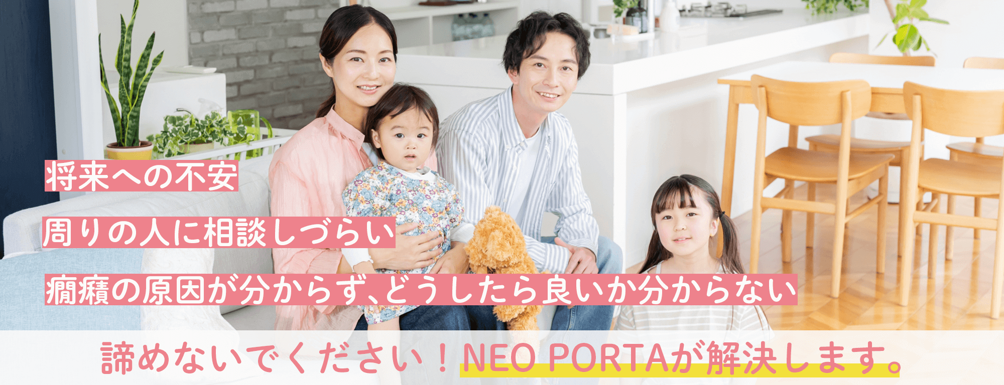 将来への不安 周りの人に相談しづらい 癇癪の原因が分からず、どうしたら良いか分からない 諦めないでください!NEO PORTAが解決します。